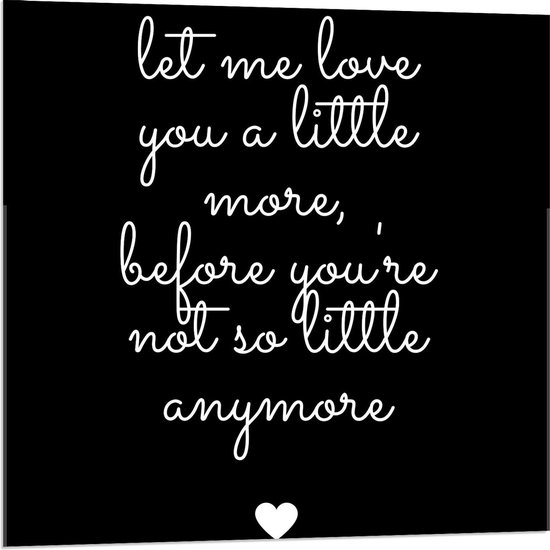 Acrylglas - Tekst: ''Let me Love You A Little Morge Before You're Not So Little Anymore'' Zwart/Wit met Hartje - 80x80cm Foto op Acrylglas (Wanddecoratie op Acrylglas)