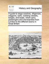 A Guide to Stage Coaches, Diligences, Waggons, Carts, Coasting Vessels, Barges, and Boats, Which Carry Passengers and Merchandise from London to the Different Towns in Great Britai