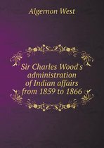 Sir Charles Wood's Administration of Indian Affairs from 1859 to 1866