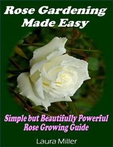 Rose Gardening Made Easy: Simple But Beautifully Powerful Rose Growing Guide