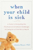 When Your Child Is Sick A Guide to Navigating the Practical and Emotional Challenges of Caring for a Child Who is Very Ill