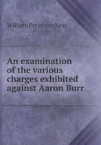 An examination of the various charges exhibited against Aaron Burr