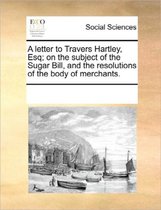 A Letter to Travers Hartley, Esq; On the Subject of the Sugar Bill, and the Resolutions of the Body of Merchants.