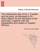 The Melancholy Fate of Sir J. Franklin and His Party, as Disclosed in Dr. Rae's Report (to the Secretary of the Admiralty); Together with the Despatches and Letters of Captain M'Cl