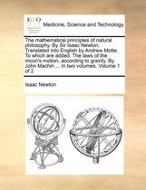 The Mathematical Principles of Natural Philosophy. by Sir Isaac Newton. Translated Into English by Andrew Motte. to Which Are Added, the Laws of the Moon's Motion, According to Gravity. by John Machin ... in Two Volumes. Volume 1 of 2