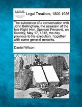 The Substance of a Conversation with John Bellingham, the Assassin of the Late Right Hon. Spencer Perceval, on Sunday, May 17, 1812, the Day Previous to His Execution