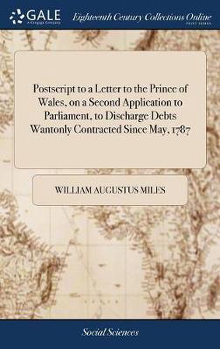 PostScript to a Letter to the Prince of Wales, on a Second Application to Parliament, to Discharge Debts Wantonly Contracted Since May, 1787 - William Augustus Miles