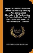 Report of a Public Discussion Carried on by Henry Townley ... and George Jacob Holyoake ... on the Question - Is There Sufficient Proof of the Existence of a God? Ed. with Notes by H. Townley