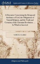 A Discourse Concerning the Being and Attributes of God, the Obligations of Natural Religion, and the Truth and Certainty of the Christian Revelation. ... In Which is Inserted