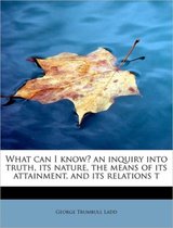 What Can I Know? an Inquiry Into Truth, Its Nature, the Means of Its Attainment, and Its Relations T