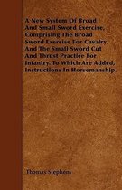 A New System Of Broad And Small Sword Exercise, Comprising The Broad Sword Exercise For Cavalry And The Small Sword Cut And Thrust Practice For Infantry. To Which Are Added, Instructions In Horsemanship.