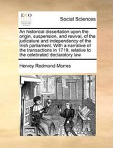 An historical dissertation upon the origin, suspension, and revival, of the judicature and independency of the Irish parliament. With a narrative of the transactions in 1719, relative to the 