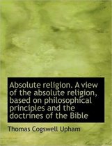 Absolute Religion. a View of the Absolute Religion, Based on Philosophical Principles and the Doctri