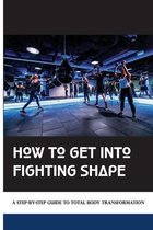 How To Get Into Fighting Shape: A Step-By-Step Guide To Total Body Transformation