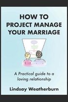 How To Project Manage Your Marriage: A Practical Guide to a Loving Relationship