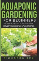 Aquaponic Gardening for Beginners: Your Complete Guide to Build Your Own Sustainable Aquaponics System and Grow Organic Vegetables, Fruits, Herbs and