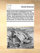 Rules and Orders Established for the Relief and Government of the Poor of the Parish of Walthamstow, in the County of Essex. with Abstracts from the Several Acts of Parliament Relative to the