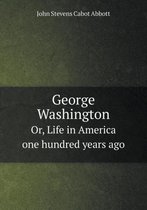 George Washington Or, Life in America one hundred years ago
