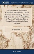 The Present State of Jacobitism Considered, in Two Querys. 1. What Measures the French King Will Take with Respect to ... the Pretended Prince of Wales. 2. What the Jacobites in England Ought