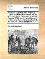 A Sermon Preached in St. Andrew's, Dublin, Before the Honourable House of Commons on Thursday the 30th of January, 1745, Being the Anniversary of the Martyrdom of King Charles I. by the Rev. 