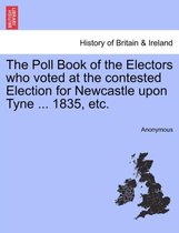 The Poll Book of the Electors Who Voted at the Contested Election for Newcastle Upon Tyne ... 1835, Etc.