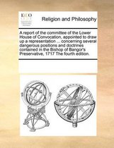 A Report of the Committee of the Lower House of Convocation, Appointed to Draw Up a Representation ... Concerning Several Dangerous Positions and Doctrines Contained in the Bishop of Bangor's