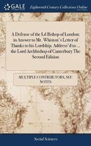 A Defense of the LD Bishop of London; In Answer to Mr. Whiston's Letter of Thanks to His Lordship. Address'd to ... the Lord Archbishop of Canterbury the Second Edition