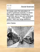 An Essay Upon the Education of Youth in Grammar-Schools. in Which the Vulgar Method of Teaching Is Examined, and a New One Proposed, ... by John Clarke, ... the Second Edition. with Very Large Additions.