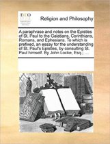 A Paraphrase and Notes on the Epistles of St. Paul to the Galatians, Corinthians, Romans, and Ephesians. to Which Is Prefixed, an Essay for the Understanding of St. Paul's Epistles, by Consulting St. Paul Himself. by John Locke, Esq.; ...