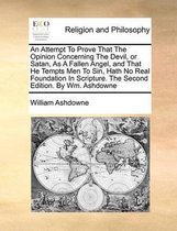 An Attempt to Prove That the Opinion Concerning the Devil, or Satan, as a Fallen Angel, and That He Tempts Men to Sin, Hath No Real Foundation in Scripture. the Second Edition. by