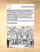 Public good, being an examination into the claim of Virginia to the vacant western territory, and of the right of the United States to the same. To which is added, proposals for laying off a 