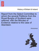 Report from the Select Committee to Whom the Several Petitions from the Royal Burghs of Scotland Were Referred; With the Minutes of Evidence Relative to the Case of Aberdeen.