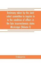 Testimony taken by the Joint select committee to inquire in to the condition of affairs in the late insurrectionary states Mississippi (Volume I)