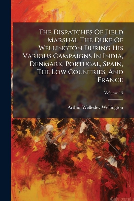 The Dispatches Of Field Marshal The Duke Of Wellington During His Various Campaigns In India, Denmark, Portugal, Spain, The Low Countries, And France