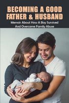 Becoming A Good Father & Husband: Memoir About How A Boy Survived & Overcame Family Abuse