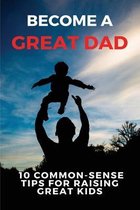 Become A Great Dad: 10 Common-Sense Tips For Raising Great Kids