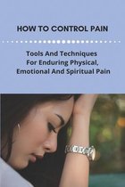 How To Control Pain: Tools And Techniques For Enduring Physical, Emotional And Spiritual Pain