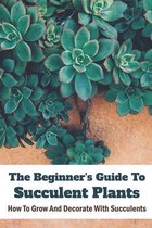 The Beginner's Guide To Succulent Plants: How To Grow And Decorate With Succulents