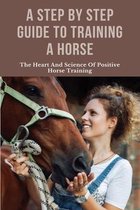 A Step By Step Guide To Training A Horse: The Heart And Science Of Positive Horse Training