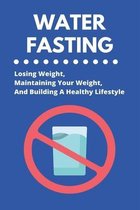 Water Fasting: Losing Weight, Maintaining Your Weight, And Building A Healthy Lifestyle