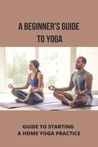 A Beginner's Guide To Yoga: Guide To Starting A Home Yoga Practice