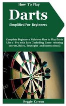 How To Play Darts Simplified For Beginners: Complete Beginners Guide On How To Play Darts Like A Pro With Ease (Including Game winning secrets, Rules,