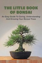 The Little Book Of Bonsai: An Easy Guide To Caring, Understanding And Growing Your Bonsai Trees