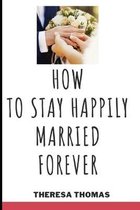 How to Stay Happily Married Forever: Secrets To A Lasting Marriage