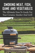 Smoking Meat, Fish, Game And Vegetables: The Ultimate How-To Guide For Your Ceramic Smoker And Grill
