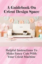 A Guidebook On Cricut Design Space: Helpful Instructions To Make Fancy Cuts With Your Cricut Machine