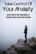 Take Control Of Your Anxiety: How To Break Free From Worry, & Chronis Stress & Find Your Freedom