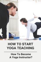 How To Start Yoga Teaching: How To Become A Yoga Instructor?