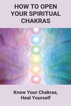 How To Open Your Spiritual Chakras: Know Your Chakras, Heal Yourself