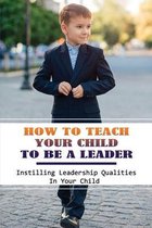 How To Teach Your Child To Be A Leader: Instilling Leadership Qualities In Your Child